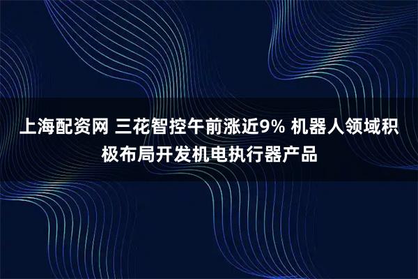 上海配资网 三花智控午前涨近9% 机器人领域积极布局开发机电执行器产品