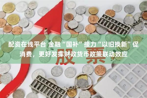 配资在线平台 金融“国补”接力“以旧换新”促消费，更好发挥财政货币政策联动效应