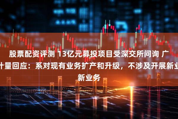 股票配资评测 13亿元募投项目受深交所问询 广电计量回应：系对现有业务扩产和升级，不涉及开展新业务