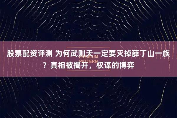 股票配资评测 为何武则天一定要灭掉薛丁山一族？真相被揭开，权谋的博弈