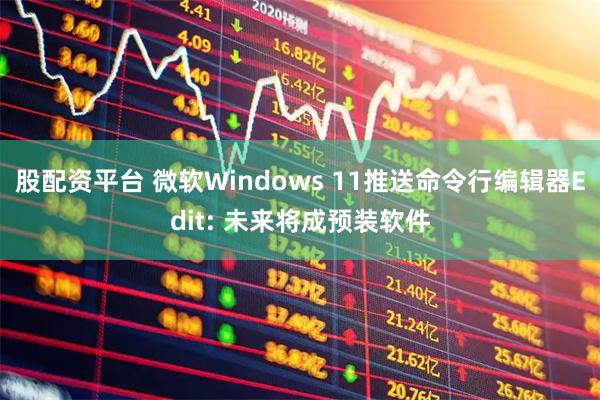 股配资平台 微软Windows 11推送命令行编辑器Edit: 未来将成预装软件