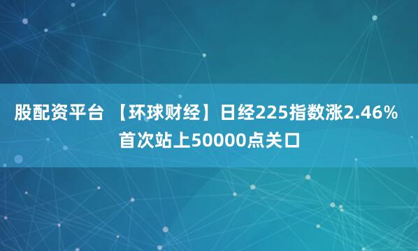 股配资平台 【环球财经】日经225指数涨2.46% 首次站上50000点关口