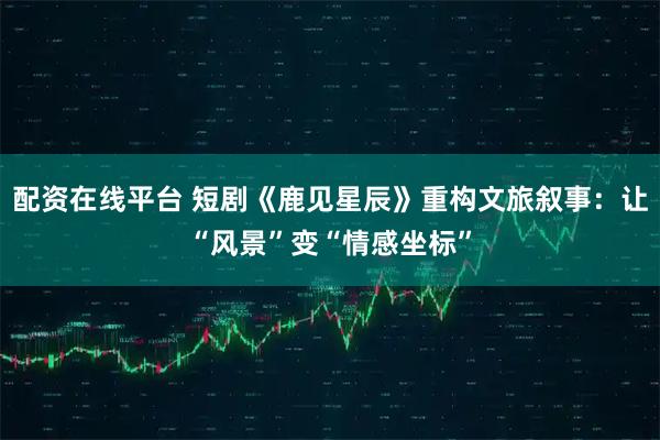 配资在线平台 短剧《鹿见星辰》重构文旅叙事：让“风景”变“情感坐标”