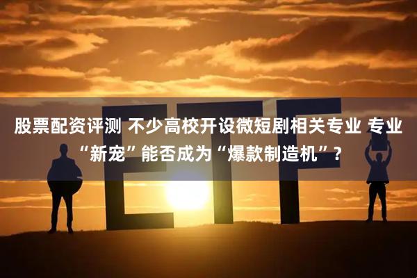 股票配资评测 不少高校开设微短剧相关专业 专业“新宠”能否成为“爆款制造机”?