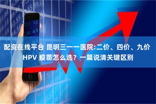 配资在线平台 昆明三一一医院:二价、四价、九价 HPV 疫苗怎么选?一篇说清关键区别