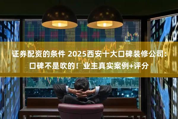 证券配资的条件 2025西安十大口碑装修公司：口碑不是吹的！业主真实案例+评分