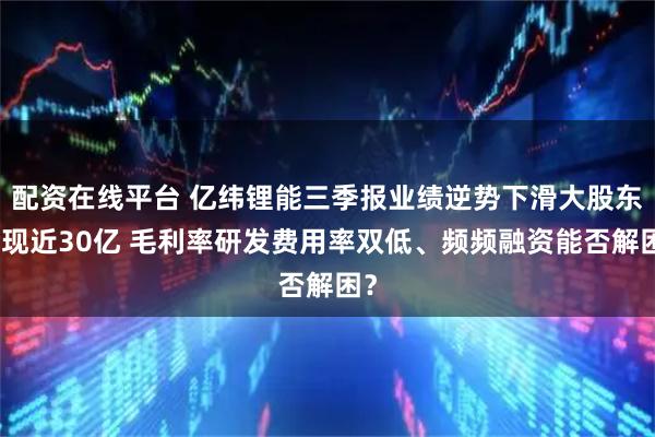 配资在线平台 亿纬锂能三季报业绩逆势下滑大股东套现近30亿 毛利率研发费用率双低、频频融资能否解困？