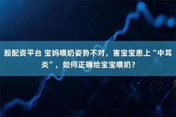 股配资平台 宝妈喂奶姿势不对，害宝宝患上“中耳炎”，如何正确给宝宝喂奶？