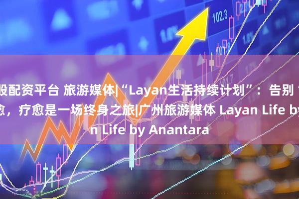 股配资平台 旅游媒体|“Layan生活持续计划”：告别“快闪式”疗愈，疗愈是一场终身之旅|广州旅游媒体 Layan Life by Anantara