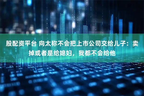 股配资平台 向太称不会把上市公司交给儿子：卖掉或者是给媳妇，我都不会给他