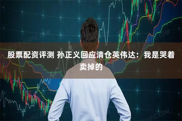 股票配资评测 孙正义回应清仓英伟达：我是哭着卖掉的