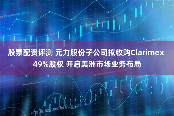 股票配资评测 元力股份子公司拟收购Clarimex 49%股权 开启美洲市场业务布局