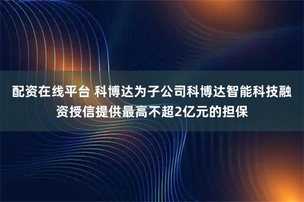 配资在线平台 科博达为子公司科博达智能科技融资授信提供最高不超2亿元的担保
