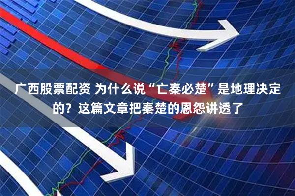 广西股票配资 为什么说“亡秦必楚”是地理决定的？这篇文章把秦楚的恩怨讲透了