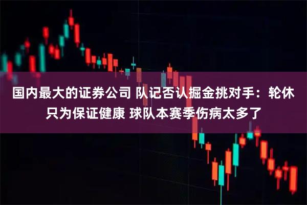 国内最大的证券公司 队记否认掘金挑对手：轮休只为保证健康 球队本赛季伤病太多了