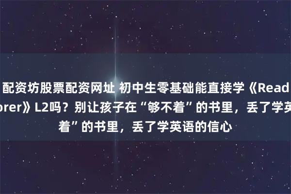 配资坊股票配资网址 初中生零基础能直接学《Reading Explorer》L2吗？别让孩子在“够不着”的书里，丢了学英语的信心