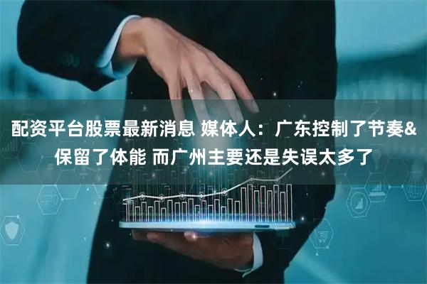 配资平台股票最新消息 媒体人：广东控制了节奏&保留了体能 而广州主要还是失误太多了