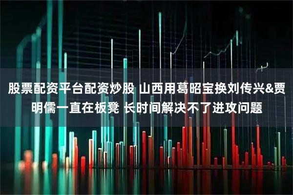 股票配资平台配资炒股 山西用葛昭宝换刘传兴&贾明儒一直在板凳 长时间解决不了进攻问题
