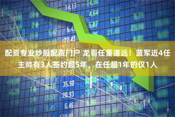 配资专业炒股配资门户 龙哥任重道远！蓝军近4任主帅有3人签约超5年，在任超1年的仅1人