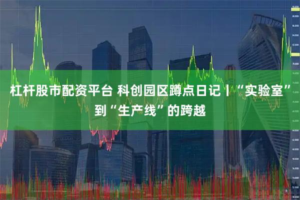 杠杆股市配资平台 科创园区蹲点日记丨“实验室”到“生产线”的跨越