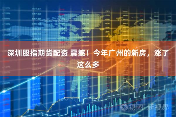 深圳股指期货配资 震撼！今年广州的新房，涨了这么多