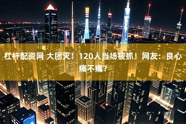 杠杆配资网 大团灭！120人当场被抓！网友：良心痛不痛？