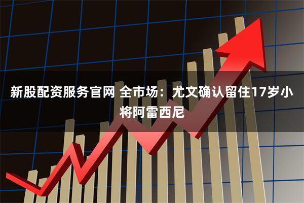 新股配资服务官网 全市场：尤文确认留住17岁小将阿雷西尼