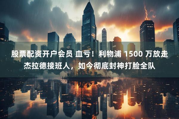 股票配资开户会员 血亏！利物浦 1500 万放走杰拉德接班人，如今彻底封神打脸全队