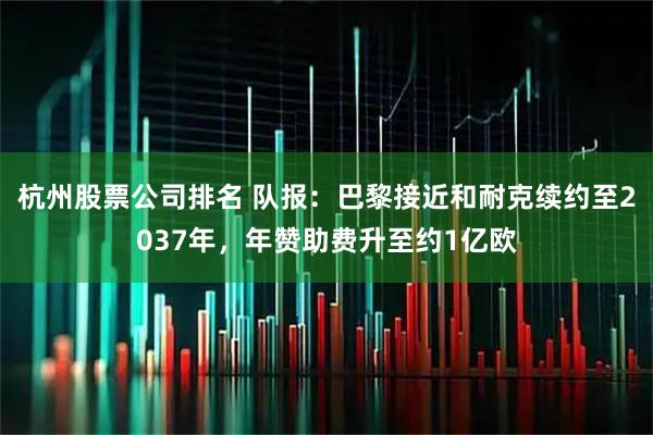 杭州股票公司排名 队报：巴黎接近和耐克续约至2037年，年赞助费升至约1亿欧