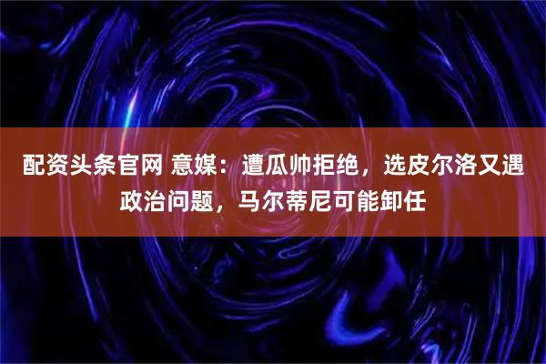 配资头条官网 意媒：遭瓜帅拒绝，选皮尔洛又遇政治问题，马尔蒂尼可能卸任