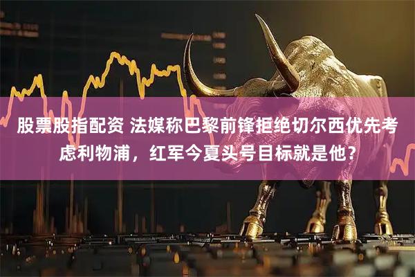 股票股指配资 法媒称巴黎前锋拒绝切尔西优先考虑利物浦，红军今夏头号目标就是他？