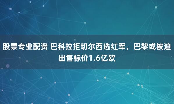 股票专业配资 巴科拉拒切尔西选红军，巴黎或被迫出售标价1.6亿欧