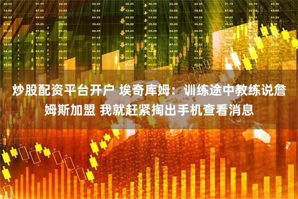 炒股配资平台开户 埃奇库姆：训练途中教练说詹姆斯加盟 我就赶紧掏出手机查看消息