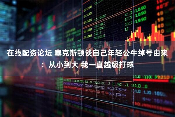在线配资论坛 塞克斯顿谈自己年轻公牛绰号由来：从小到大 我一直越级打球