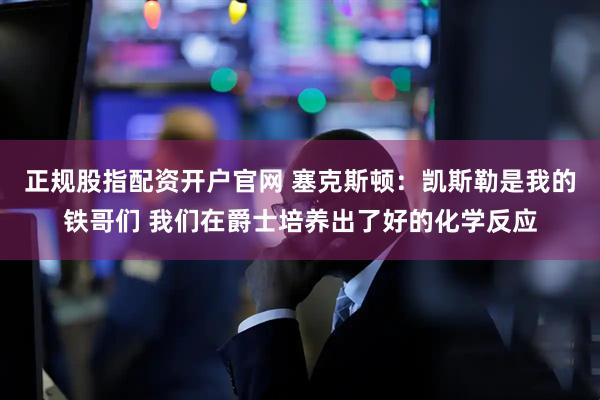 正规股指配资开户官网 塞克斯顿：凯斯勒是我的铁哥们 我们在爵士培养出了好的化学反应
