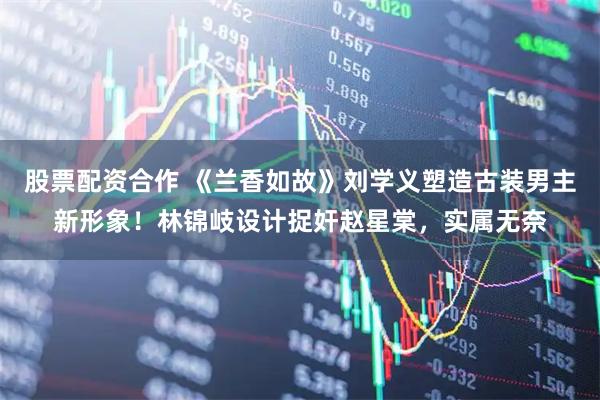 股票配资合作 《兰香如故》刘学义塑造古装男主新形象！林锦岐设计捉奸赵星棠，实属无奈