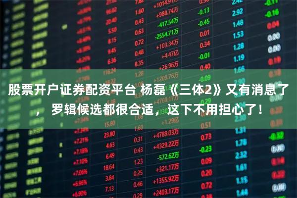 股票开户证券配资平台 杨磊《三体2》又有消息了， 罗辑候选都很合适，这下不用担心了！