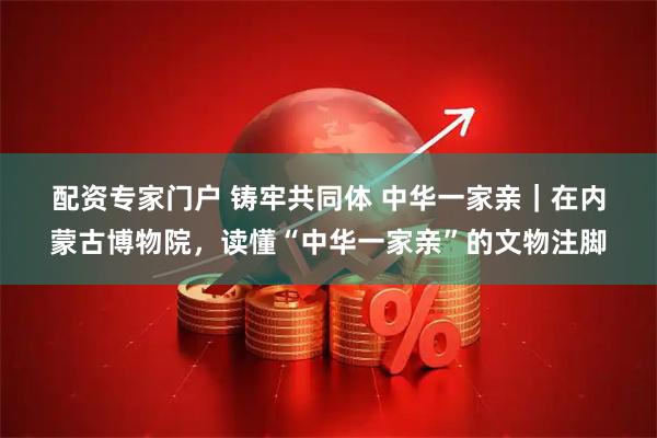 配资专家门户 铸牢共同体 中华一家亲｜在内蒙古博物院，读懂“中华一家亲”的文物注脚